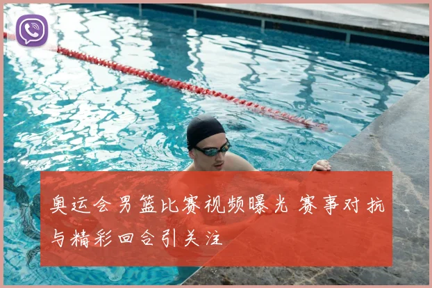 奥运会男篮比赛视频曝光 赛事对抗与精彩回合引关注