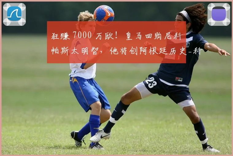 狂赚 7000 万欧!皇马回购尼科・帕斯太明智,他将创阿根廷历史_科莫_意甲_西班牙人
