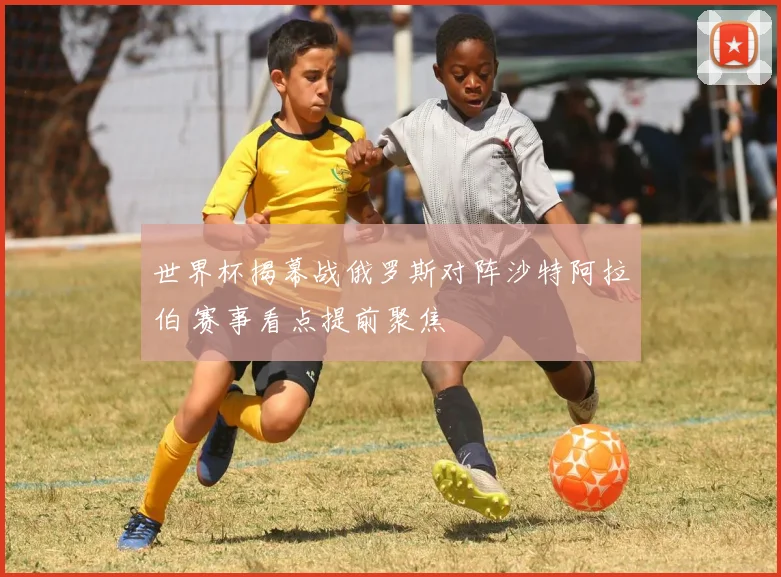 世界杯揭幕战俄罗斯对阵沙特阿拉伯 赛事看点提前聚焦